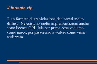 Il formato zip
E un formato di archiviazione dati ormai molto
diffuso. Ne esistono molte implementazioni anche
sotto licenza GPL. Ma per prima cosa vediamo
come nasce, poi passeremo a vedere come viene
realizzato.
 