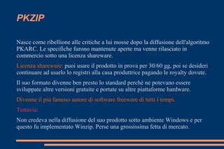 PKZIP
Nasce come ribellione alle critiche a lui mosse dopo la diffusione dell'algoritmo
PKARC. Le specifiche furono mantenute aperte ma venne rilasciato in
commercio sotto una licenza shareware.
Licenza shareware: puoi usare il prodotto in prova per 30/60 gg, poi se desideri
continuare ad usarlo lo registri alla casa produttrice pagando le royalty dovute.
Il suo formato divenne ben presto lo standard perchè ne potevano essere
sviluppate altre versioni gratuite e portate su altre piattaforme hardware.
Divenne il più famoso autore di software freeware di tutti i tempi.
Tuttavia:
Non credeva nella diffusione del suo prodotto sotto ambiente Windows e per
questo fu implementato Winzip. Perse una grossissima fetta di mercato.
 