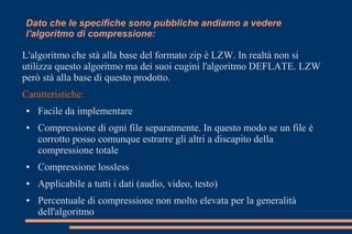 L'algoritmo che stà alla base del formato zip è LZW. In realtà non si
utilizza questo algoritmo ma dei suoi cugini l'algoritmo DEFLATE. LZW
però stà alla base di questo prodotto.
Caratteristiche:
● Facile da implementare
● Compressione di ogni file separatmente. In questo modo se un file è
corrotto posso comunque estrarre gli altri a discapito della
compressione totale
● Compressione lossless
● Applicabile a tutti i dati (audio, video, testo)
● Percentuale di compressione non molto elevata per la generalità
dell'algoritmo
Dato che le specifiche sono pubbliche andiamo a vedere
l'algoritmo di compressione:
 