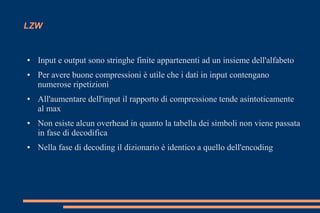 LZW
● Input e output sono stringhe finite appartenenti ad un insieme dell'alfabeto
● Per avere buone compressioni è utile che i dati in input contengano
numerose ripetizioni
● All'aumentare dell'input il rapporto di compressione tende asintoticamente
al max
● Non esiste alcun overhead in quanto la tabella dei simboli non viene passata
in fase di decodifica
● Nella fase di decoding il dizionario è identico a quello dell'encoding
 