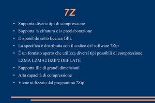 7Z
● Supporta diversi tipi di compressione
● Sopporta la cifratura e la preelaborazione
● Disponibile sotto licenza GPL
● La specifica è distribuita con il codice del software 7Zip
● È un formato aperto che utilizza diversi tipi possibili di compressione
LZMA LZMA2 BZIP2 DEFLATE
● Supporta file di grandi dimensioni
● Alta capacità di compressione
● Viene utilizzato dal programma 7Zip
 