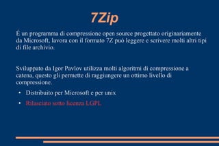 7Zip
É un programma di compressione open source progettato originariamente
da Microsoft, lavora con il formato 7Z può leggere e scrivere molti altri tipi
di file archivio.
Sviluppato da Igor Pavlov utilizza molti algoritmi di compressione a
catena, questo gli permette di raggiungere un ottimo livello di
compressione.
● Distribuito per Microsoft e per unix
● Rilasciato sotto licenza LGPL
 