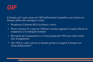 GIF
Il formato gif è stato creato nel 1989 dall'azienda CompuServe per fornire un
formato adatto alle immagini a colori.
● Rimpiazza il formato RLE (in bianco e nero)
● Prima versione 87.a nata nel 1989 poi verranno aggiunto il canale alfa per la
trasparenza e le immagini multiple
● Brevettato da ComputerServe e Unisys prima del 1994 non vollero alcun
tipo di pagamento.
● Dal 1994 se volevi salvare in formato gif dovevi pagarli il formato era
ormai diffusissimo!!
 