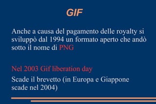 GIF
Anche a causa del pagamento delle royalty si
sviluppò dal 1994 un formato aperto che andò
sotto il nome di PNG
Nel 2003 Gif liberation day
Scade il brevetto (in Europa e Giappone
scade nel 2004)
 