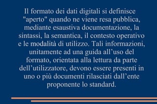 Il formato dei dati digitali si definisce
"aperto" quando ne viene resa pubblica,
mediante esaustiva documentazione, la
sintassi, la semantica, il contesto operativo
e le modalità di utilizzo. Tali informazioni,
unitamente ad una guida all’uso del
formato, orientata alla lettura da parte
dell’utilizzatore, devono essere presenti in
uno o più documenti rilasciati dall’ente
proponente lo standard.
 