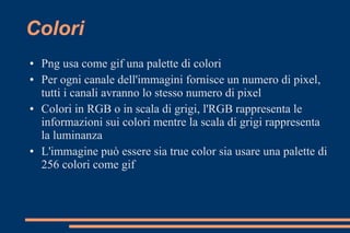 Colori
● Png usa come gif una palette di colori
● Per ogni canale dell'immagini fornisce un numero di pixel,
tutti i canali avranno lo stesso numero di pixel
● Colori in RGB o in scala di grigi, l'RGB rappresenta le
informazioni sui colori mentre la scala di grigi rappresenta
la luminanza
● L'immagine può essere sia true color sia usare una palette di
256 colori come gif
 