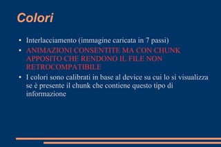 Colori
● Interlacciamento (immagine caricata in 7 passi)
● ANIMAZIONI CONSENTITE MA CON CHUNK
APPOSITO CHE RENDONO IL FILE NON
RETROCOMPATIBILE
● I colori sono calibrati in base al device su cui lo si visualizza
se è presente il chunk che contiene questo tipo di
informazione
 