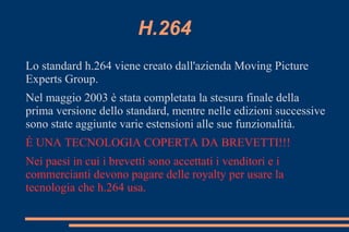 H.264
Lo standard h.264 viene creato dall'azienda Moving Picture
Experts Group.
Nel maggio 2003 è stata completata la stesura finale della
prima versione dello standard, mentre nelle edizioni successive
sono state aggiunte varie estensioni alle sue funzionalità.
É UNA TECNOLOGIA COPERTA DA BREVETTI!!!
Nei paesi in cui i brevetti sono accettati i venditori e i
commercianti devono pagare delle royalty per usare la
tecnologia che h.264 usa.
 