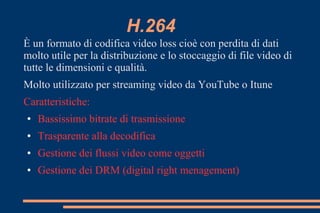 H.264
È un formato di codifica video loss cioè con perdita di dati
molto utile per la distribuzione e lo stoccaggio di file video di
tutte le dimensioni e qualità.
Molto utilizzato per streaming video da YouTube o Itune
Caratteristiche:
● Bassissimo bitrate di trasmissione
● Trasparente alla decodifica
● Gestione dei flussi video come oggetti
● Gestione dei DRM (digital right menagement)
 