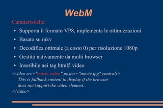 WebM
Caratteristiche:
● Supporta il formato VP8, implementa le ottimizzazioni
● Basato su mkv
● Decodifica ottimale (a costo 0) per risoluzione 1080p
● Gestito nativamente da molti browser
● Inseribile nei tag html5 video
<video src="movie.webm" poster="movie.jpg" controls>
This is fallback content to display if the browser
does not support the video element.
</video>
 