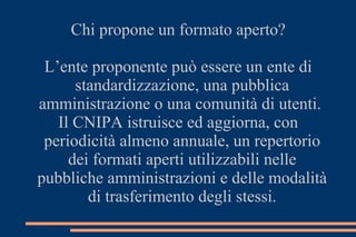 Chi propone un formato aperto?
L’ente proponente può essere un ente di
standardizzazione, una pubblica
amministrazione o una comunità di utenti.
Il CNIPA istruisce ed aggiorna, con
periodicità almeno annuale, un repertorio
dei formati aperti utilizzabili nelle
pubbliche amministrazioni e delle modalità
di trasferimento degli stessi.
 