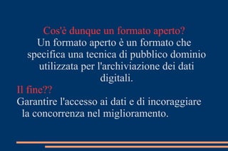Cos'è dunque un formato aperto?
Un formato aperto è un formato che
specifica una tecnica di pubblico dominio
utilizzata per l'archiviazione dei dati
digitali.
Il fine??
Garantire l'accesso ai dati e di incoraggiare
la concorrenza nel miglioramento.
 