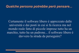 Qualche persona potrebbe però pensare...
Certamente il software libero è apprezzato dalle
università e dai posti in cui si fa ricerca ma nel
mondo reale fatto di piccole imprese tutto ha un
marchio, tutto ha un padrone... il software libero è
davvero la strada da perseguire?
 