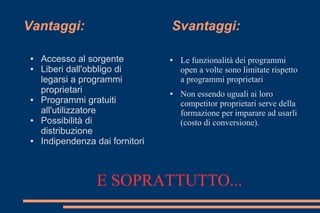 Vantaggi: Svantaggi:
● Accesso al sorgente
● Liberi dall'obbligo di
legarsi a programmi
proprietari
● Programmi gratuiti
all'utilizzatore
● Possibilità di
distribuzione
● Indipendenza dai fornitori
● Le funzionalità dei programmi
open a volte sono limitate rispetto
a programmi proprietari
● Non essendo uguali ai loro
competitor proprietari serve della
formazione per imparare ad usarli
(costo di conversione).
E SOPRATTUTTO...
 
