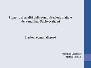 Progetto di analisi della comunicazione digitale
del candidato Paolo Orrigoni
Elezioni comunali 2016
Valentina Calabrese
Matteo Ramelli
 