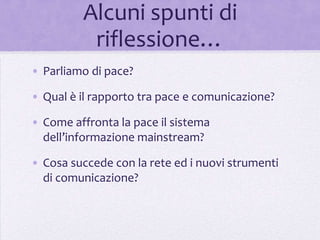Alcuni spunti di
          riflessione…
• Parliamo di pace?

• Qual è il rapporto tra pace e comunicazione?

• Come affronta la pace il sistema
  dell’informazione mainstream?

• Cosa succede con la rete ed i nuovi strumenti
  di comunicazione?
 