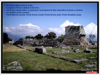 Un tratto delle mura di cinta:
Lunghe 4,75 km e dotate di 28 torri,
sono ben conservate e si possono riconoscere le fasi costruttive lucana e romana.
Le quattro porte romane:
Porta Marina (ovest), Porta Aurea (nord), Porta Sirena (est), Porta Giustizia (sud).




                                                                                       20 secondi
 