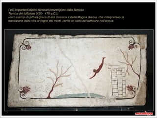 I più importanti dipinti funerari provengono dalla famosa
Tomba del tuffatore (480- 470 a.C.),
unici esempi di pittura greca di età classica e della Magna Grecia, che interpretano la
transizione dalla vita al regno dei morti, come un salto del tuffatore nell'acqua.




                                                                                          20 secondi
 