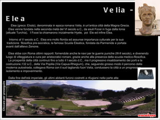 V e lia -
                          E le a
                              Elea (greco: Ελαία), denominata in epoca romana Velia, è un'antica città della Magna Grecia.
                            Elea venne fondata nella seconda metà del VI secolo a.C., da esuli Focei in fuga dalla Ionia
                          (attuale Turchia), I Focei la chiamarono inizialmente Hyele, poi Ele ed infine Elea.

                            Intorno al V secolo a.C. Elea era molto florida ed assunse importanza culturale per la sua
                          tradizione filosofica pre-socratica, la famosa Scuola Eleatica, fondata da Parmenide e portata
                          avanti dall’allievo Zenone.

                            Elea ebbe con Roma ottimi rapporti: fornendole anche le navi per le guerre puniche (III-II secolo), e divenendo
                          luogo di villeggiatura e cura per aristocratici romani, grazie anche alla presenza della scuola medico-filosofica.
                            La prosperità della città continuò fino a tutto il I secolo d.C., ma il progressivo insabbiamento dei porti e la
                          costruzione,132 a.C., della Via Popilia (Via Capua-Rhegium), che, seguendo grosso modo il percorso della
                          moderna autostrada, collegava Roma con il sud tagliando fuori Velia, condussero la città a un progressivo
                          isolamento e impoverimento.

                           Dalla fine dell'età imperiale, gli ultimi abitanti furono costretti a rifugiarsi nella parte alta
                          dell'Acropoli per sfuggire all'avanzamento del terreno paludoso.
Cliccare per proseguire




                           Nel 1420 diventò feudo dei Sanseverino, poi donato alla Real Casa dell'Annunziata di Napoli.
 