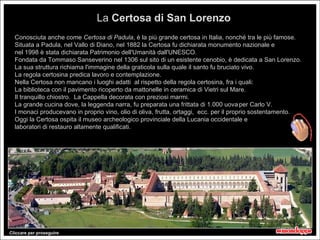 La Certosa di San Lorenzo
  Conosciuta anche come Certosa di Padula, è la più grande certosa in Italia, nonché tra le più famose.
  Situata a Padula, nel Vallo di Diano, nel 1882 la Certosa fu dichiarata monumento nazionale e
  nel 1998 è stata dichiarata Patrimonio dell'Umanità dall'UNESCO.
  Fondata da Tommaso Sanseverino nel 1306 sul sito di un esistente cenobio, è dedicata a San Lorenzo.
  La sua struttura richiama l'immagine della graticola sulla quale il santo fu bruciato vivo.
  La regola certosina predica lavoro e contemplazione.
  Nella Certosa non mancano i luoghi adatti al rispetto della regola certosina, fra i quali:
  La biblioteca con il pavimento ricoperto da mattonelle in ceramica di Vietri sul Mare.
  Il tranquillo chiostro. La Cappella decorata con preziosi marmi.
  La grande cucina dove, la leggenda narra, fu preparata una frittata di 1.000 uova per Carlo V.
  I monaci producevano in proprio vino, olio di oliva, frutta, ortaggi, ecc. per il proprio sostentamento.
  Oggi la Certosa ospita il museo archeologico provinciale della Lucania occidentale e
  laboratori di restauro altamente qualificati.




Cliccare per proseguire
 