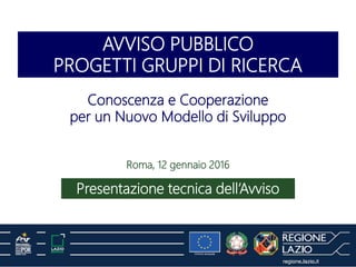AVVISO PUBBLICO
PROGETTI GRUPPI DI RICERCA
Presentazione tecnica dell’Avviso
Roma, 12 gennaio 2016
Conoscenza e Cooperazione
per un Nuovo Modello di Sviluppo
 