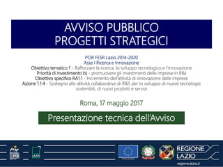 AVVISO PUBBLICO
PROGETTI STRATEGICI
Presentazione tecnica dell’Avviso
Roma, 17 maggio 2017
POR FESR Lazio 2014-2020
Asse I Ricerca e Innovazione
Obiettivo tematico 1 - Rafforzare la ricerca, lo sviluppo tecnologico e l'innovazione
Priorità di investimento b) - promuovere gli investimenti delle imprese in R&I
Obiettivo specifico RA1.1 - Incremento dell’attività di innovazione delle imprese
Azione 1.1.4 - Sostegno alle attività collaborative di R&S per lo sviluppo di nuove tecnologie
sostenibili, di nuovi prodotti e servizi
 