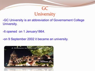 GC
University
-GC University is an abbreviation of Governament College
University.
-It opened on 1 Jenuary1864.

-on 9 September 2002 it became an university.

 