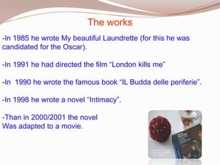 The works
-In 1985 he wrote My beautiful Laundrette (for this he was
candidated for the Oscar).

-In 1991 he had directed the film “London kills me”
-In 1990 he wrote the famous book “IL Budda delle periferie”.

-In 1998 he wrote a novel “Intimacy”.
-Than in 2000/2001 the novel
Was adapted to a movie.

 