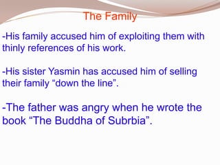 The Family
-His family accused him of exploiting them with
thinly references of his work.
-His sister Yasmin has accused him of selling
their family “down the line”.

-The father was angry when he wrote the
book “The Buddha of Subrbia”.

 