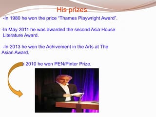 His prizes
-In 1980 he won the price “Thames Playwright Award”.
-In May 2011 he was awarded the second Asia House
Literature Award.
-In 2013 he won the Achivement in the Arts at The
Asian Award.

-In 2010 he won PEN/Pinter Prize.

 