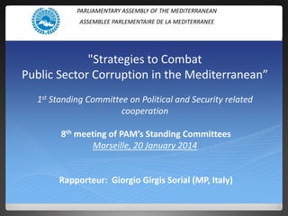 PARLIAMENTARY ASSEMBLY OF THE MEDITERRANEAN
ASSEMBLEE PARLEMENTAIRE DE LA MEDITERRANEE

"Strategies to Combat
Public Sector Corruption in the Mediterranean”
1st Standing Committee on Political and Security related
cooperation
8th meeting of PAM’s Standing Committees
Marseille, 20 January 2014

Rapporteur: Giorgio Girgis Sorial (MP, Italy)

 
