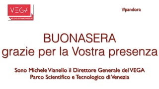 #pandora




        BUONASERA
grazie per la Vostra presenza
  Sono Michele Vianello il Direttore Generale del VEGA
       Parco Scientiﬁco e Tecnologico di Venezia
 