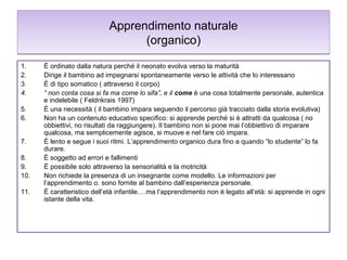 Apprendimento naturale
(organico)
1.
2.
3.
4.
5.
6.
7.
8.
9.
10.
11.

È ordinato dalla natura perché il neonato evolva verso la maturità
Dirige il bambino ad impegnarsi spontaneamente verso le attività che lo interessano
È di tipo somatico ( attraverso il corpo)
“ non conta cosa si fa ma come lo sifa”, e il come è una cosa totalmente personale, autentica
e indelebile ( Feldnkrais 1997)
È una necessità ( il bambino impara seguendo il percorso già tracciato dalla storia evolutiva)
Non ha un contenuto educativo specifico: si apprende perché si è attratti da qualcosa ( no
obbiettivi, no risultati da raggiungere). Il bambino non si pone mai l’obbiettivo di imparare
qualcosa, ma semplicemente agisce, si muove e nel fare ciò impara.
È lento e segue i suoi ritmi. L’apprendimento organico dura fino a quando “lo studente” lo fa
durare.
È soggetto ad errori e fallimenti
È possibile solo attraverso la sensorialità e la motricità
Non richiede la presenza di un insegnante come modello. Le informazioni per
l’apprendimento o. sono fornite al bambino dall’esperienza personale.
È caratteristico dell’età infantile….ma l’apprendimento non è legato all’età: si apprende in ogni
istante della vita.

 