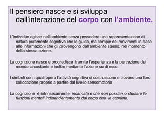 Il pensiero nasce e si sviluppa
dall’interazione del corpo con l’ambiente.
L’individuo agisce nell’ambiente senza possedere una rappresentazione di
natura puramente cognitiva che lo guida, ma compie dei movimenti in base
alle informazioni che gli provengono dall’ambiente stesso, nel momento
della stessa azione.
La cognizione nasce e progredisce tramite l’esperienza e la percezione del
mondo circostante e inoltre mediante l’azione su di esso.
I simboli con i quali opera l’attività cognitiva si costruiscono e trovano una loro
collocazione proprio a partire dal livello sensomotorio
La cognizione è intrinsecamente incarnata e che non possiamo studiare le
funzioni mentali indipendentemente dal corpo che le esprime.

 