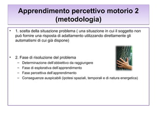 Apprendimento percettivo motorio 2
(metodologia)
•

1. scelta della situazione problema ( una situazione in cui il soggetto non
può fornire una risposta di adattamento utilizzando direttamente gli
automatismi di cui già dispone)

•

2. Fase di risoluzione del problema
–
–
–
–

Determinazione dell’obbiettivo da raggiungere
Fase di esplorativa dell’apprendimento
Fase percettiva dell’apprendimento
Conseguenze auspicabili (ipotesi spaziali, temporali e di natura energetica)

 