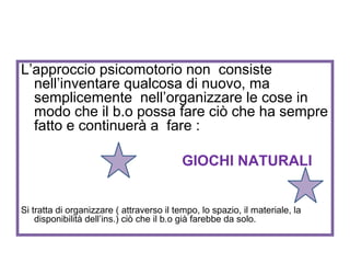 L’approccio psicomotorio non consiste
nell’inventare qualcosa di nuovo, ma
semplicemente nell’organizzare le cose in
modo che il b.o possa fare ciò che ha sempre
fatto e continuerà a fare :
GIOCHI NATURALI
Si tratta di organizzare ( attraverso il tempo, lo spazio, il materiale, la
disponibilità dell’ins.) ciò che il b.o già farebbe da solo.

 