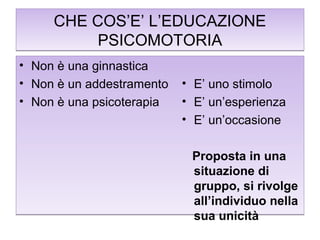 CHE COS’E’ L’EDUCAZIONE
PSICOMOTORIA
•
•
•

Non è una ginnastica
Non è un addestramento
Non è una psicoterapia

• E’ uno stimolo
• E’ un’esperienza
• E’ un’occasione
Proposta in una
situazione di
gruppo, si rivolge
all’individuo nella
sua unicità

 