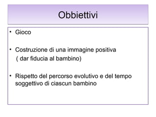 Obbiettivi
• Gioco
• Costruzione di una immagine positiva
( dar fiducia al bambino)
• Rispetto del percorso evolutivo e del tempo
soggettivo di ciascun bambino

 