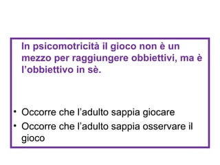 In psicomotricità il gioco non è un
mezzo per raggiungere obbiettivi, ma è
l’obbiettivo in sè.

• Occorre che l’adulto sappia giocare
• Occorre che l’adulto sappia osservare il
gioco

 