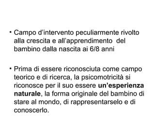 • Campo d’intervento peculiarmente rivolto
alla crescita e all’apprendimento del
bambino dalla nascita ai 6/8 anni
• Prima di essere riconosciuta come campo
teorico e di ricerca, la psicomotricità si
riconosce per il suo essere un’esperienza
naturale, la forma originale del bambino di
stare al mondo, di rappresentarselo e di
conoscerlo.

 