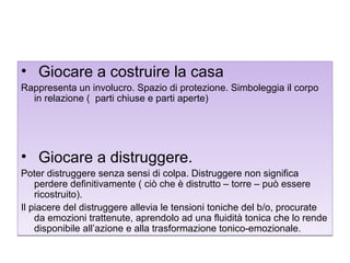• Giocare a costruire la casa
Rappresenta un involucro. Spazio di protezione. Simboleggia il corpo
in relazione ( parti chiuse e parti aperte)

• Giocare a distruggere.
Poter distruggere senza sensi di colpa. Distruggere non significa
perdere definitivamente ( ciò che è distrutto – torre – può essere
ricostruito).
Il piacere del distruggere allevia le tensioni toniche del b/o, procurate
da emozioni trattenute, aprendolo ad una fluidità tonica che lo rende
disponibile all’azione e alla trasformazione tonico-emozionale.

 