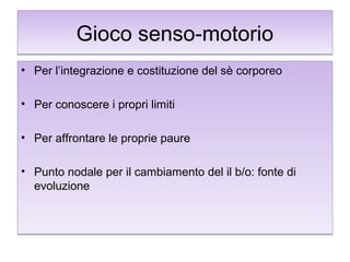 Gioco senso-motorio
• Per l’integrazione e costituzione del sè corporeo
• Per conoscere i propri limiti
• Per affrontare le proprie paure
• Punto nodale per il cambiamento del il b/o: fonte di
evoluzione

 