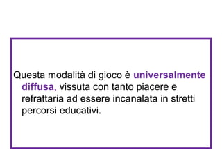 Questa modalità di gioco è universalmente
diffusa, vissuta con tanto piacere e
refrattaria ad essere incanalata in stretti
percorsi educativi.

 