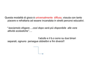 Questa modalità di gioco è universalmente diffusa, vissuta con tanto
piacere e refrattaria ad essere incanalata in stretti percorsi educativi.
“ lasciamolo sfogare….così dopo sarà più disponibile alle vere
attività scolastiche”….
l’adulto e il b.o sono su due binari
separati, ognuno persegue obbiettivi e fini diversi!!

 