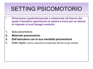 SETTING PSICOMOTORIO
•

Dimensione spazio/temporale e relazionale all’interno del
quale il bambino sperimenta se stesso e trova per se stesso
le risposte ai suoi bisogni evolutivi.

1.
2.
3.
4.

Sala psicomotoria
Materiale psicomotorio
Dall’educatore con la sua mentalità psicomotoria
Dalle regole ( poche, essenziali ed esplicitate all’inizio di ogni seduta)

 