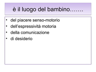 è il luogo del bambino…….
•
•
•
•

del piacere senso-motorio
dell’espressività motoria
della comunicazione
di desiderio

 