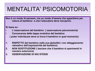 MENTALITA’ PSICOMOTORIA
Non è un modo di pensare, ma un modo d’essere che appartiene per
natura al bambino e che l’educatore deve riscoprire.
Si basa su:
•
L’osservazione del bambino ( osservazione psicomotoria)
•
Conoscenza delle tappe evolutive del bambino
( poter individuare dove si trova il bambino in quel momento)
1.
2.
3.

RISPETTO del bambino nella sua globalità ( non atteggiamento
valutativo dell’espressività del bambino)
NON SOSTITUZIONE ( lasciare che il bambino si sperimenti in
maniera autonoma)
OSSERVAZIONE DI NOI STESSI

 