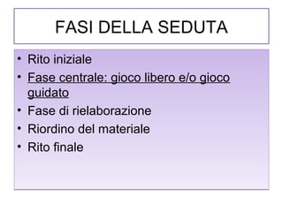FASI DELLA SEDUTA
• Rito iniziale
• Fase centrale: gioco libero e/o gioco
guidato
• Fase di rielaborazione
• Riordino del materiale
• Rito finale

 