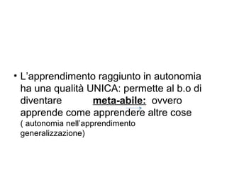 • L’apprendimento raggiunto in autonomia
ha una qualità UNICA: permette al b.o di
diventare
meta-abile: ovvero
apprende come apprendere altre cose
( autonomia nell’apprendimento
generalizzazione)

 