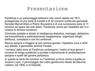 Presentazione
Fantômas è un personaggio letterario che venne ideato nel 1911,
protagonista di una serie di fumetti e di 32 romanzi scritta dai giornalisti
francesi Marcel Allain e Pierre Souvestre e di una successiva serie di 11
romanzi ad opera del solo Allain. Fantomas venne poi riadattato per tv e
cinema in diverse occasioni.
Criminale spietato e dotato di intelligenza diabolica, malvagio, abilissimo
nei travestimenti e particolarmente megalomane, organizza intrighi
delittuosi, complessi e con fini ambiziosi.
Riesce sempre a sfuggire al suo nemico giurato, l'ispettore Juve e all'al
suo alleato, il giornalista Jerôme Fandor.
I romanzi della serie di Fantômas contengono i motivi di due generi: i
romanzi di intrigo pubblicati a puntate e tipicamente di ambientazione
parigina e quelli del genere poliziesco.
In questo la serie dei romanzi su Fantômas si trova vicina a quella su
Arsenio Lupin, il personaggio del Ladro gentiluomo ideato da Maurice
Leblanc nel 1905, e di Diabolik.
 